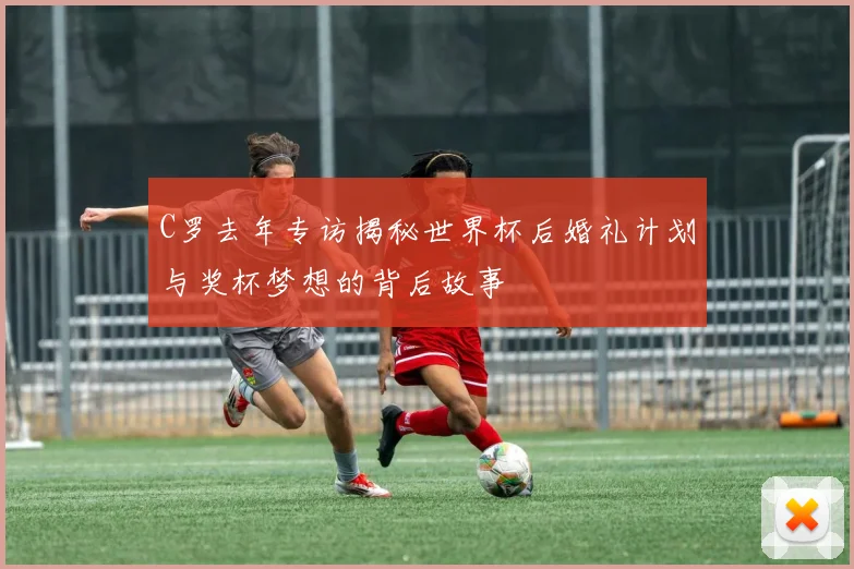 C罗去年专访揭秘世界杯后婚礼计划与奖杯梦想的背后故事