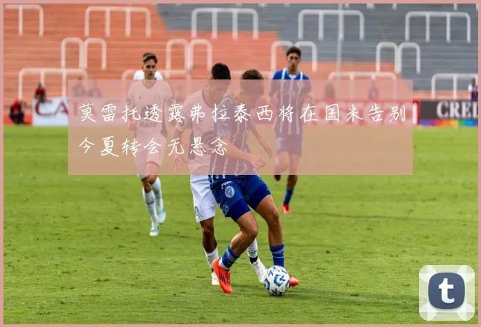 莫雷托透露弗拉泰西将在国米告别今夏转会无悬念