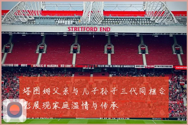 塔图姆父亲与儿子孙子三代同框合影展现家庭温情与传承