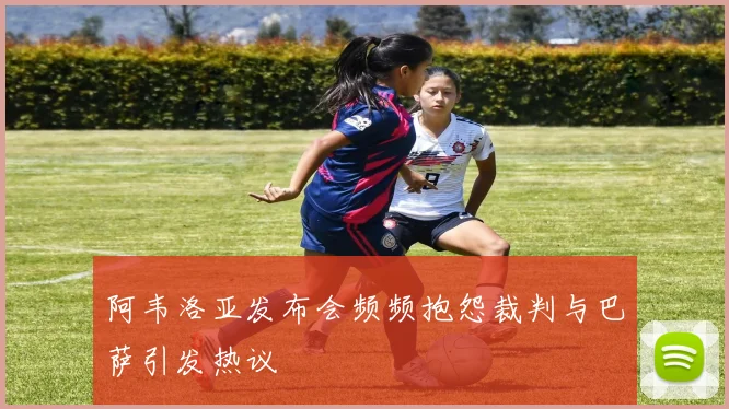阿韦洛亚发布会频频抱怨裁判与巴萨引发热议