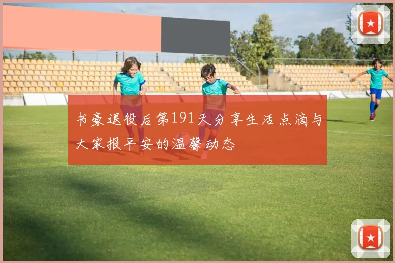 书豪退役后第191天分享生活点滴与大家报平安的温馨动态