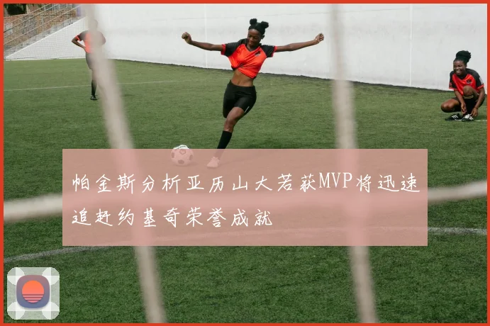 帕金斯分析亚历山大若获MVP将迅速追赶约基奇荣誉成就