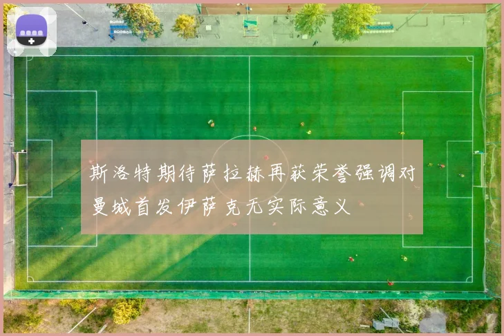 斯洛特期待萨拉赫再获荣誉强调对曼城首发伊萨克无实际意义