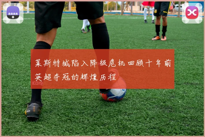 莱斯特城陷入降级危机回顾十年前英超夺冠的辉煌历程