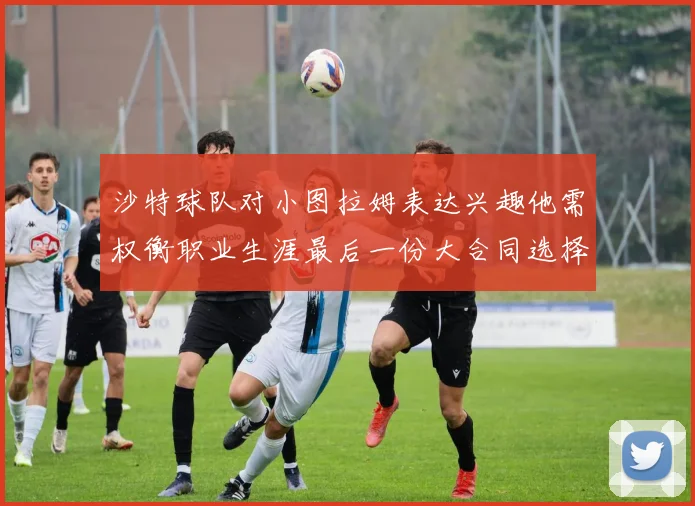 沙特球队对小图拉姆表达兴趣他需权衡职业生涯最后一份大合同选择