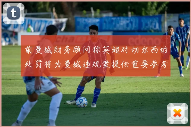前曼城财务顾问称英超对切尔西的处罚将为曼城违规案提供重要参考