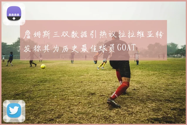 詹姆斯三双数据引热议拉拉维亚转发称其为历史最佳球员GOAT
