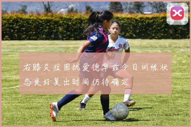 右膝炎症困扰爱德华兹今日训练状态良好复出时间仍待确定