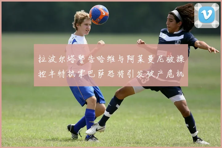 拉波尔塔警告哈维与阿莱曼尼被操控丰特执掌巴萨恐将引发破产危机