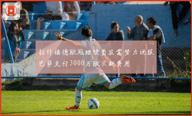 拉什福德欧冠继续首发需努力说服巴萨支付3000万欧买断费用