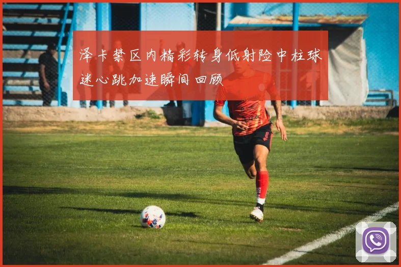 泽卡禁区内精彩转身低射险中柱球迷心跳加速瞬间回顾