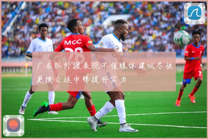 广东队外援表现不佳媒体建议尽快更换合适中锋提升实力