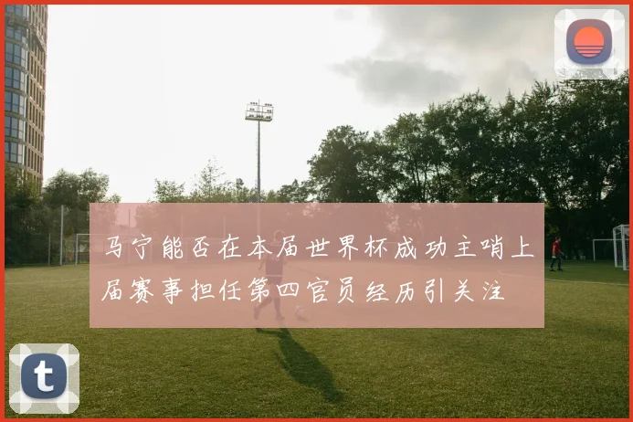 马宁能否在本届世界杯成功主哨上届赛事担任第四官员经历引关注