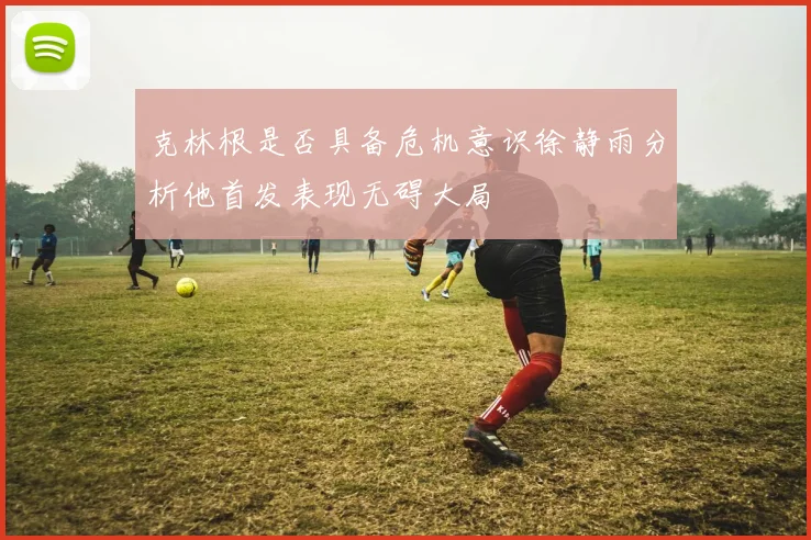 克林根是否具备危机意识徐静雨分析他首发表现无碍大局