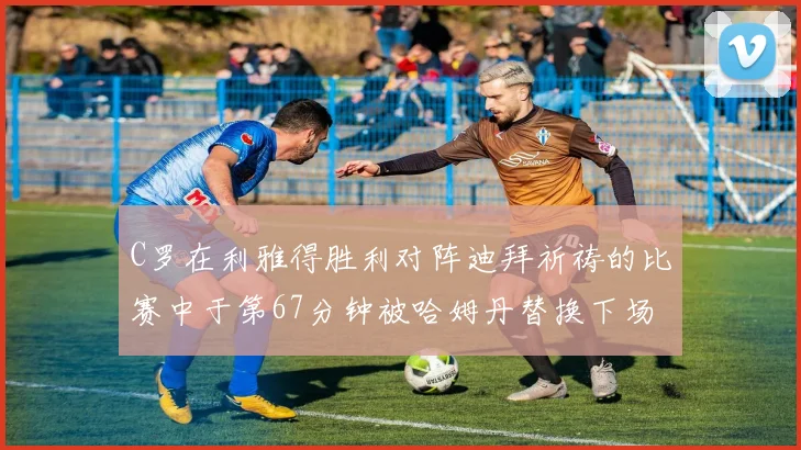C罗在利雅得胜利对阵迪拜祈祷的比赛中于第67分钟被哈姆丹替换下场
