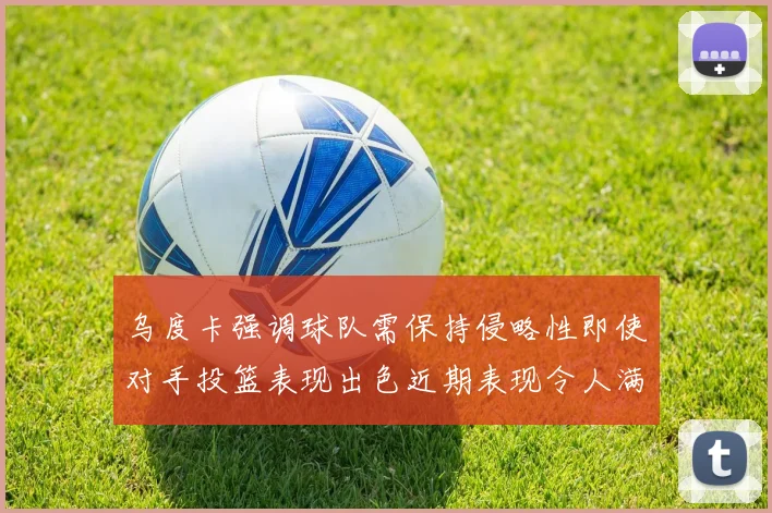乌度卡强调球队需保持侵略性即使对手投篮表现出色近期表现令人满意