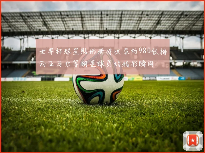 世界杯球星贴纸册将收录约980张梅西亚马尔等明星球员的精彩瞬间