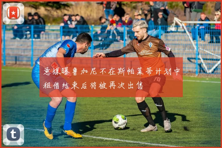 意媒曝鲁加尼不在斯帕莱蒂计划中租借结束后将被再次出售
