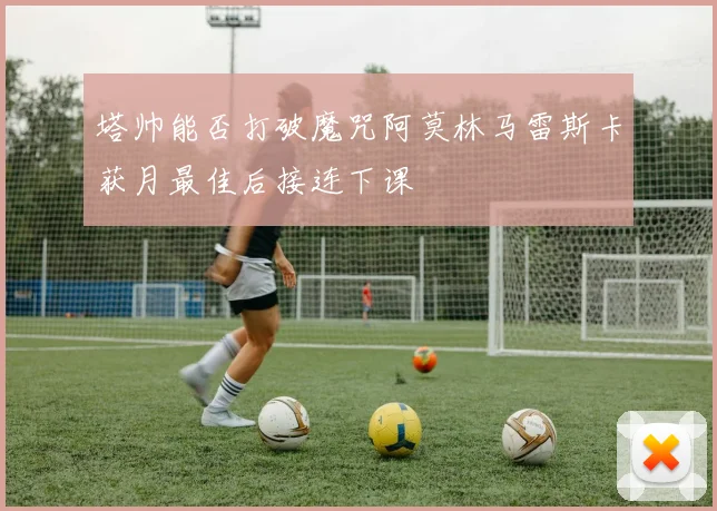 塔帅能否打破魔咒阿莫林马雷斯卡获月最佳后接连下课