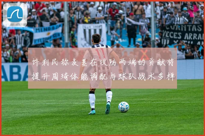 许利民称麦基在攻防两端的贡献将提升周琦体能调配与球队战术多样性
