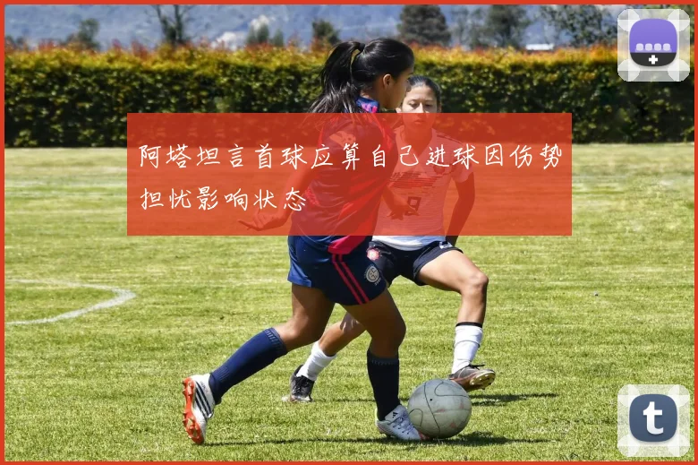 阿塔坦言首球应算自己进球因伤势担忧影响状态