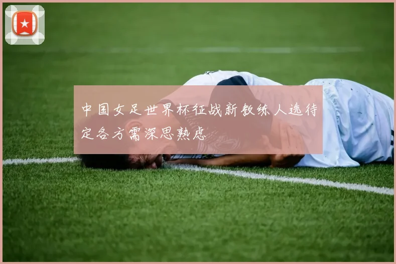 中国女足世界杯征战新教练人选待定各方需深思熟虑