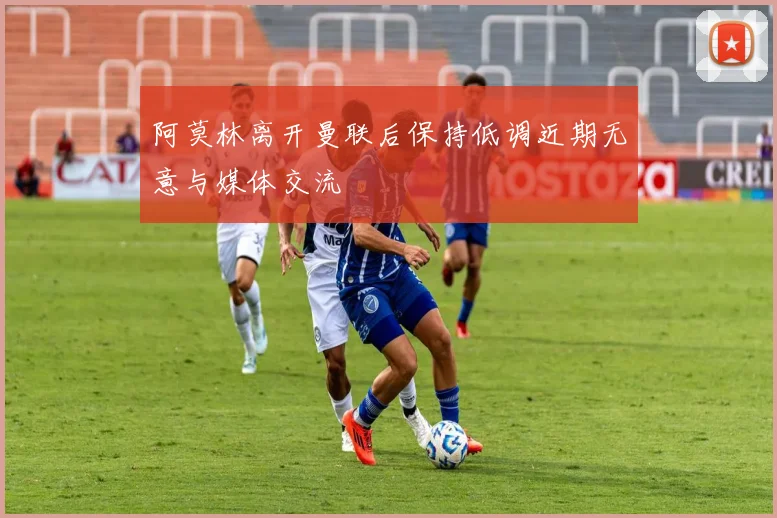 阿莫林离开曼联后保持低调近期无意与媒体交流
