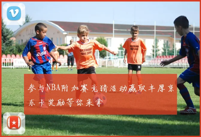 参与NBA附加赛竞猜活动赢取丰厚京东卡奖励等你来拿