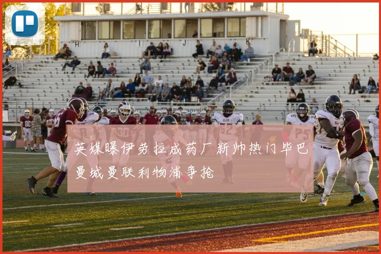 英媒曝伊劳拉成药厂新帅热门毕巴曼城曼联利物浦争抢