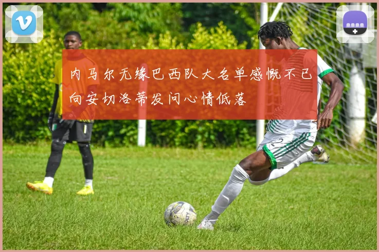 内马尔无缘巴西队大名单感慨不已向安切洛蒂发问心情低落