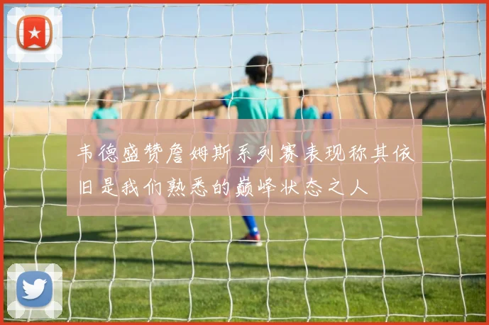 韦德盛赞詹姆斯系列赛表现称其依旧是我们熟悉的巅峰状态之人